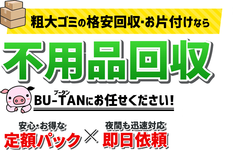 粗大ごみの格安回収・お片付けなら不用品回収BU-TAN/ブータンにお任せください!/安心・お得な定額パックx夜間も迅速対応即日依頼!
